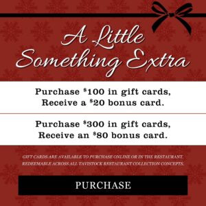 A Little Something Extra Purchase $100 in gift cards, receive a $20 bounce back card, purchase $300 in gift cards, receive an $80 bounce back card Gift cards are available to purchase online or in the restaurant and redeemable across all Tavistock Restaurant Collection concepts Button to Purchase Gift cards