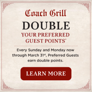 DOUBLE YOUR PREFERRED GUEST POINTSEvery Sunday and Monday now through March 31st, Preferred Guests earn double points with us. Dining just got more rewarding! button to learn more leading to preferred guest section of Coach Grill website